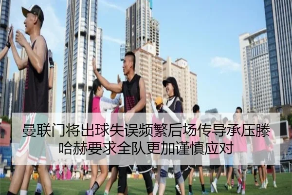 曼联门将出球失误频繁后场传导承压滕哈赫要求全队更加谨慎应对